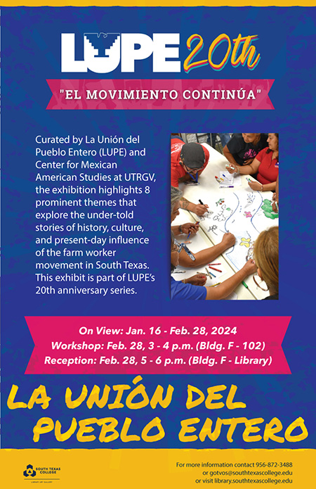 Title: LUPE 20th ‘EL MOVIMIENTO CONTINÚA’ Venue: South Texas College Pecan Campus Library Dates: January 16th to February 28th, 2024 Event Highlights: The exhibition explores 8 prominent themes related to the under-told stories of history, culture, and the present-day influence of the farm worker movement in South Texas. Workshop: February 28th, 3 - 4 p.m. (Building F - Room 102) Reception: February 28th, 5 - 6 p.m. (Building F – Library) Description: Don’t miss this unique showcase as part of LUPE’s 20th anniversary series. For more information, contact 956-872-3488 or visit library.southtexascollege.edu.